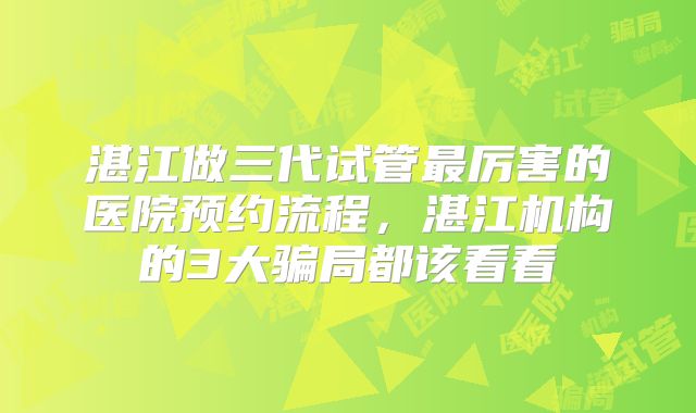 湛江做三代试管最厉害的医院预约流程，湛江机构的3大骗局都该看看