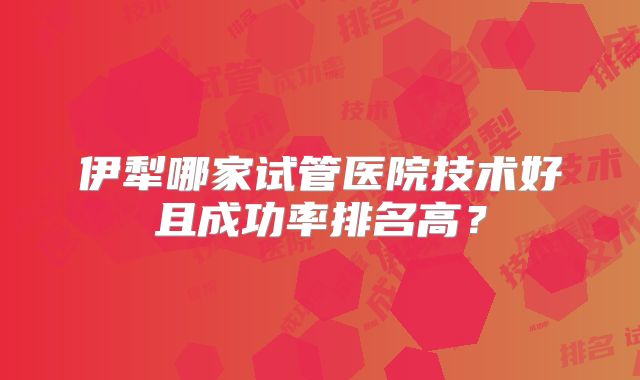伊犁哪家试管医院技术好且成功率排名高?