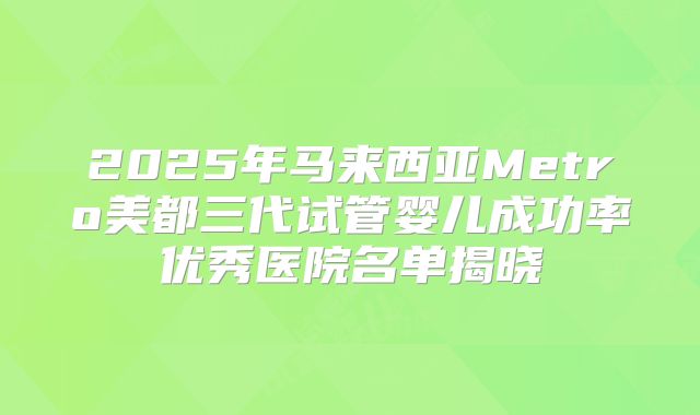 2025年马来西亚Metro美都三代试管婴儿成功率优秀医院名单揭晓