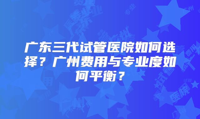 广东三代试管医院如何选择？广州费用与专业度如何平衡？