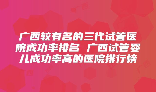 广西较有名的三代试管医院成功率排名 广西试管婴儿成功率高的医院排行榜