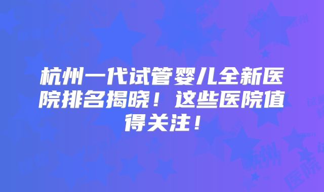 杭州一代试管婴儿全新医院排名揭晓！这些医院值得关注！