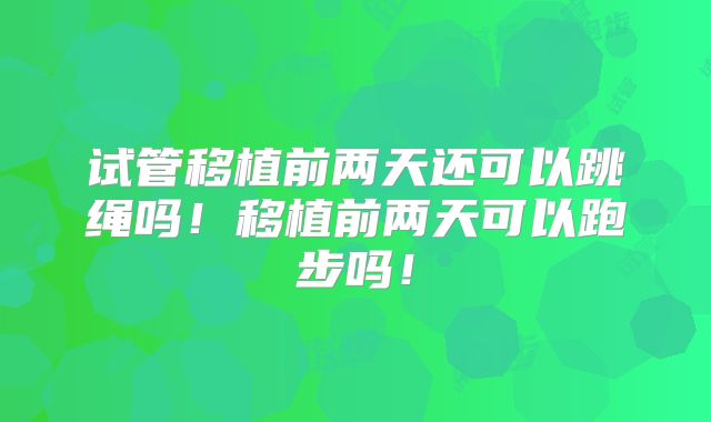试管移植前两天还可以跳绳吗!移植前两天可以跑步吗!