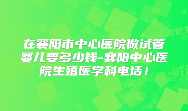 在襄阳市中心医院做试管婴儿要多少钱-襄阳中心医院生殖医学科电话！