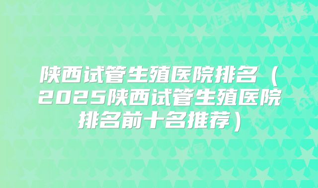 陕西试管生殖医院排名(2025陕西试管生殖医院排名前十名推荐)