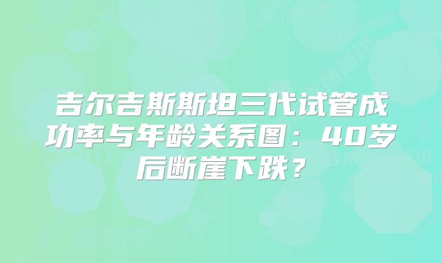 吉尔吉斯斯坦三代试管成功率与年龄关系图:40岁后断崖下跌?