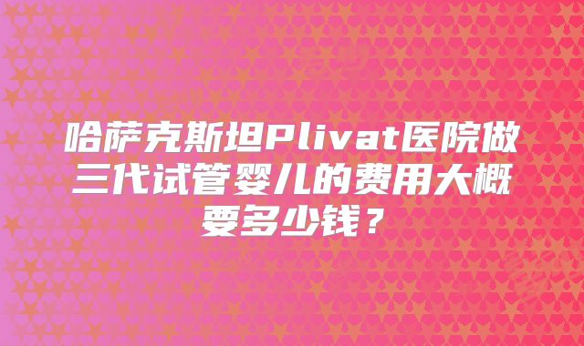 哈萨克斯坦Plivat医院做三代试管婴儿的费用大概要多少钱？