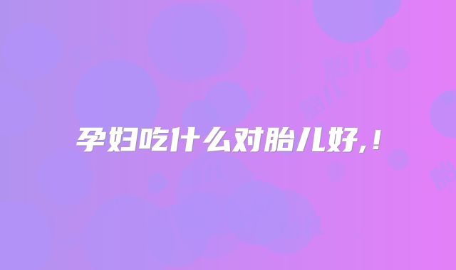 孕妇吃什么对胎儿好,！