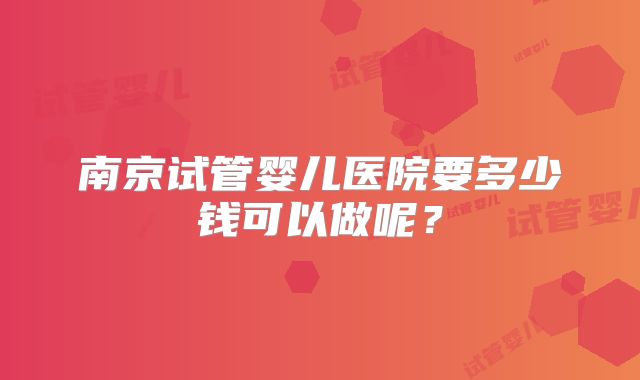 南京试管婴儿医院要多少钱可以做呢？