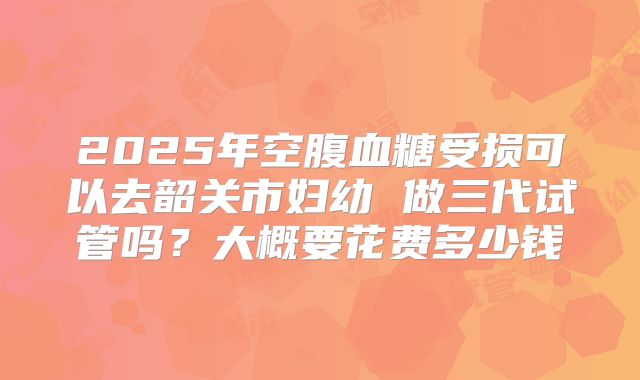 2025年空腹血糖受损可以去韶关市妇幼 做三代试管吗?大概要花费多少钱