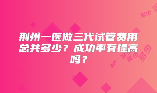 荆州一医做三代试管费用总共多少?成功率有提高吗?