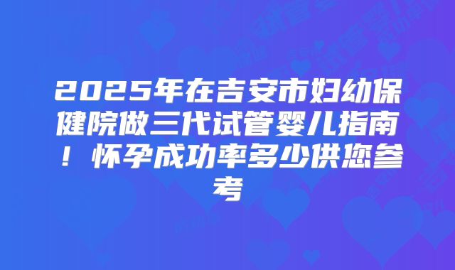 2025年在吉安市妇幼保健院做三代试管婴儿指南!怀孕成功率多少供您参考
