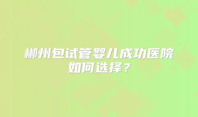 郴州包试管婴儿成功医院如何选择?