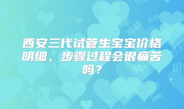西安三代试管生宝宝价格明细，步骤过程会很痛苦吗？
