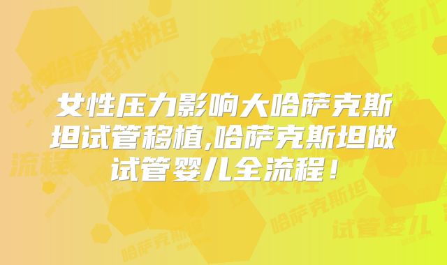 女性压力影响大哈萨克斯坦试管移植,哈萨克斯坦做试管婴儿全流程！