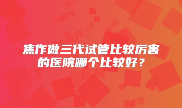 焦作做三代试管比较厉害的医院哪个比较好？