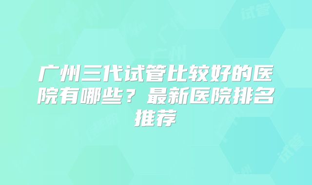广州三代试管比较好的医院有哪些?最新医院排名推荐