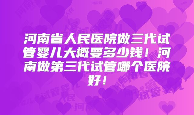 河南省人民医院做三代试管婴儿大概要多少钱！河南做第三代试管哪个医院好！
