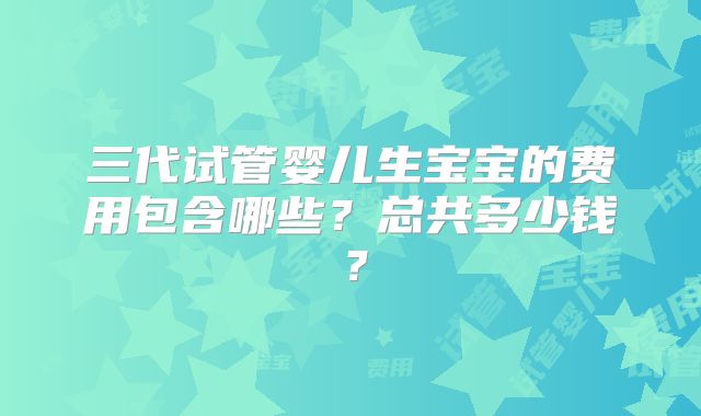 三代试管婴儿生宝宝的费用包含哪些?总共多少钱?