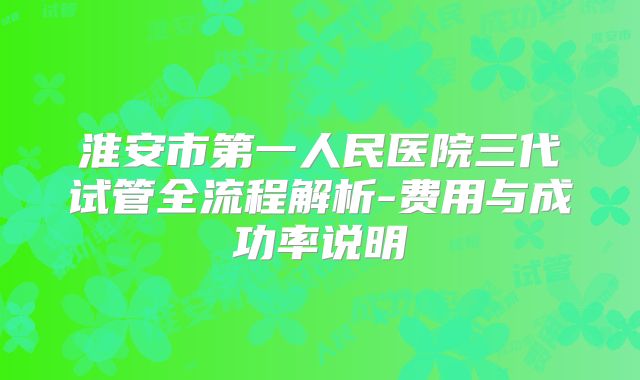 淮安市第一人民医院三代试管全流程解析-费用与成功率说明