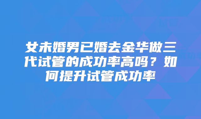 女未婚男已婚去金华做三代试管的成功率高吗?如何提升试管成功率