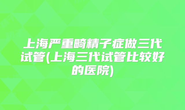 上海严重畸精子症做三代试管(上海三代试管比较好的医院)
