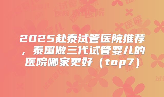 2025赴泰试管医院推荐,泰国做三代试管婴儿的医院哪家更好(top7)