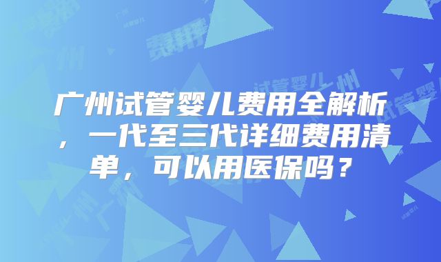 广州试管婴儿费用全解析,一代至三代详细费用清单,可以用医保吗?