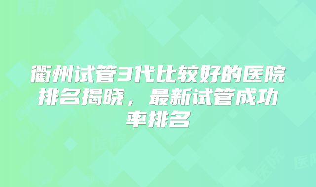 衢州试管3代比较好的医院排名揭晓，最新试管成功率排名