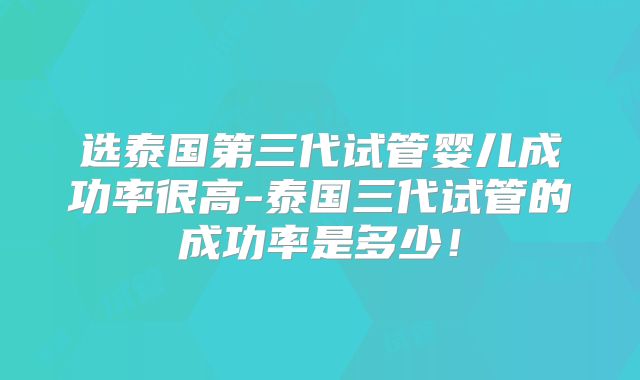 选泰国第三代试管婴儿成功率很高-泰国三代试管的成功率是多少！