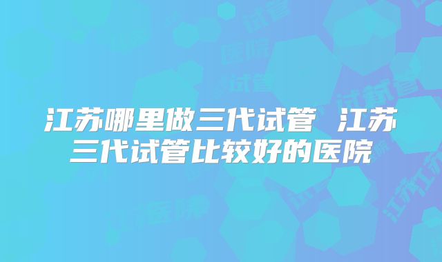 江苏哪里做三代试管 江苏三代试管比较好的医院