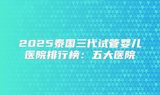 2025泰国三代试管婴儿医院排行榜：五大医院