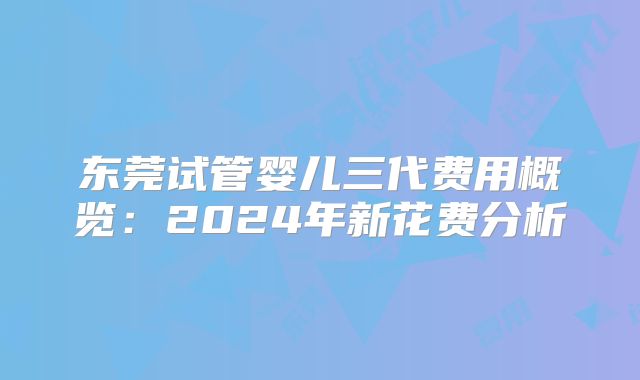 东莞试管婴儿三代费用概览：2024年新花费分析