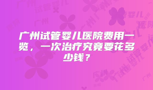 广州试管婴儿医院费用一览，一次治疗究竟要花多少钱？