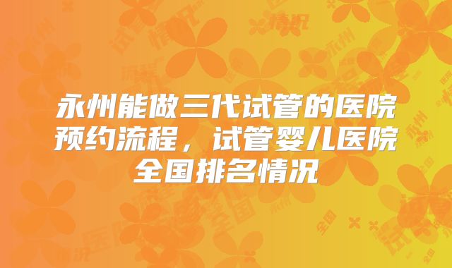永州能做三代试管的医院预约流程,试管婴儿医院全国排名情况