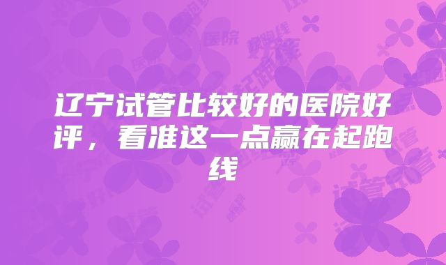 辽宁试管比较好的医院好评，看准这一点赢在起跑线