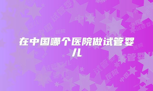 在中国哪个医院做试管婴儿