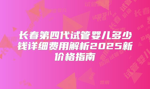 长春第四代试管婴儿多少钱详细费用解析2025新价格指南