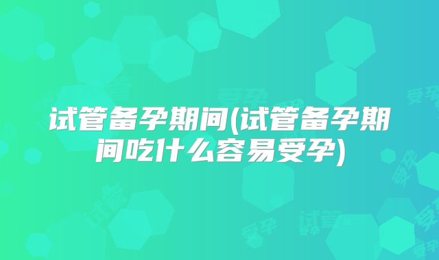 试管备孕期间(试管备孕期间吃什么容易受孕)