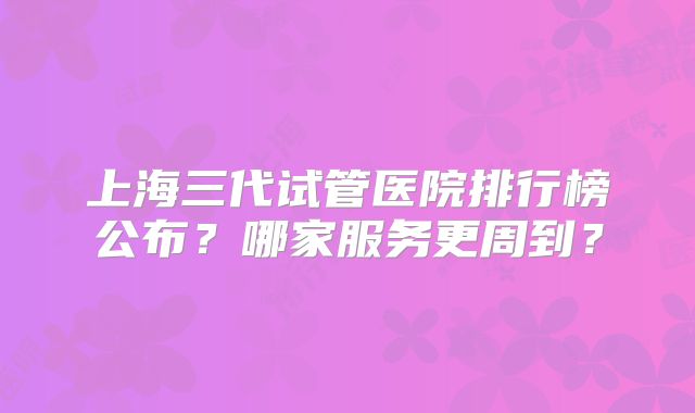 上海三代试管医院排行榜公布?哪家服务更周到?