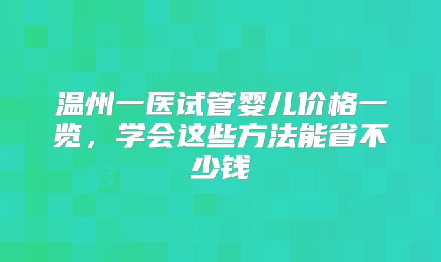 温州一医试管婴儿价格一览，学会这些方法能省不少钱