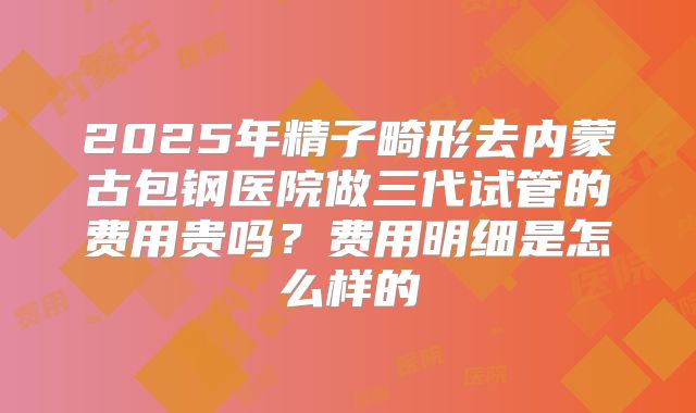 2025年精子畸形去内蒙古包钢医院做三代试管的费用贵吗？费用明细是怎么样的