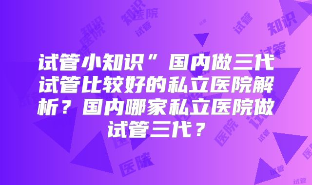 试管小知识”国内做三代试管比较好的私立医院解析？国内哪家私立医院做试管三代？