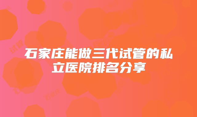 石家庄能做三代试管的私立医院排名分享