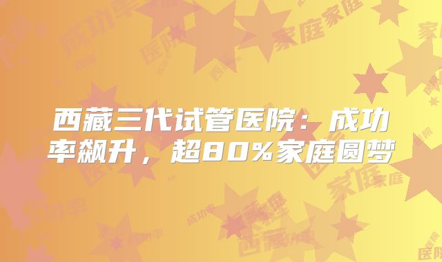 西藏三代试管医院:成功率飙升,超80%家庭圆梦