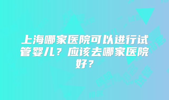 上海哪家医院可以进行试管婴儿?应该去哪家医院好?