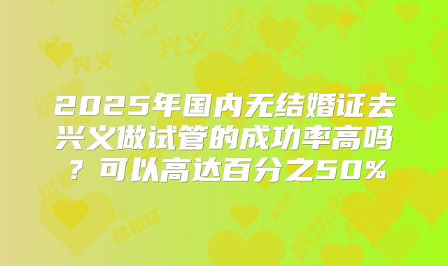 2025年国内无结婚证去兴义做试管的成功率高吗?可以高达百分之50%