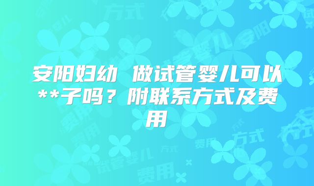 安阳妇幼 做试管婴儿可以**子吗？附联系方式及费用