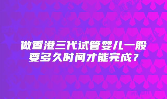 做香港三代试管婴儿一般要多久时间才能完成？