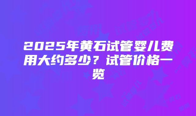 2025年黄石试管婴儿费用大约多少?试管价格一览
